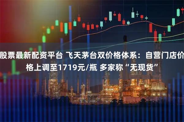 股票最新配资平台 飞天茅台双价格体系：自营门店价格上调至1719元/瓶 多家称“无现货”