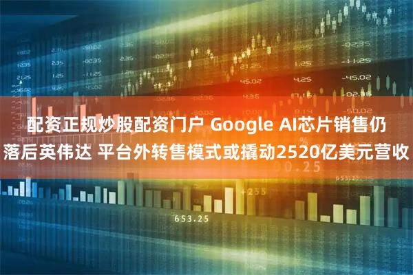 配资正规炒股配资门户 Google AI芯片销售仍落后英伟达 平台外转售模式或撬动2520亿美元营收